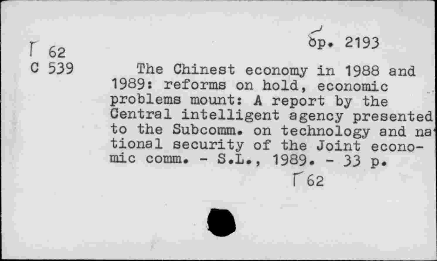 ﻿r 62	6p* 2193
C 539 The Chinest economy in 1988 and 1989: reforms on hold, economic problems mount: A report by the Central intelligent agency presented to the Subcomm, on technology and na1 tional security of the Joint economic comm. - S.L., 1989. - 33 p.
T 62